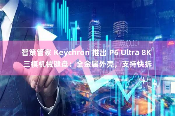 智策管家 Keychron 推出 P6 Ultra 8K 三模机械键盘：全金属外壳，支持快拆